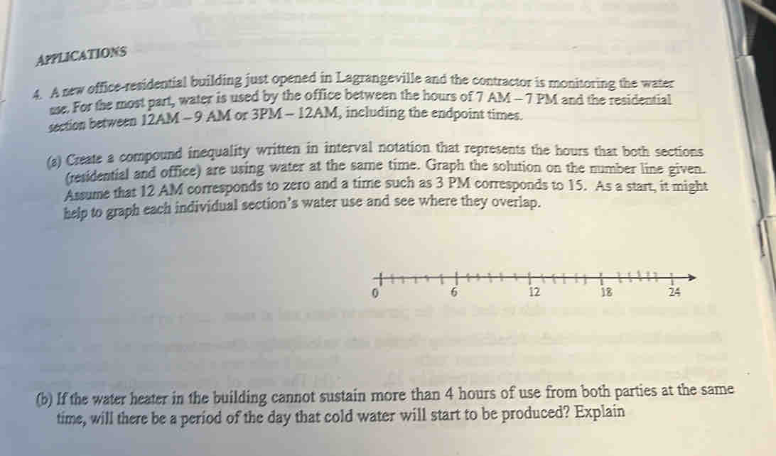 APPLICATIONS 
4. A new office-residential building just opened in Lagrangeville and the contractor is monitoring the water 
use. For the most part, water is used by the office between the hours of 7 AM - 7 PM and the residential 
section between 12AM - 9 AM or 3PM - 12AM, including the endpoint times. 
(a) Create a compound inequality written in interval notation that represents the hours that both sections 
(residential and office) are using water at the same time. Graph the solution on the number line given. 
Assume that 12 AM corresponds to zero and a time such as 3 PM corresponds to 15. As a start, it might 
help to graph each individual section’s water use and see where they overlap. 
(b) If the water heater in the building cannot sustain more than 4 hours of use from both parties at the same 
time, will there be a period of the day that cold water will start to be produced? Explain