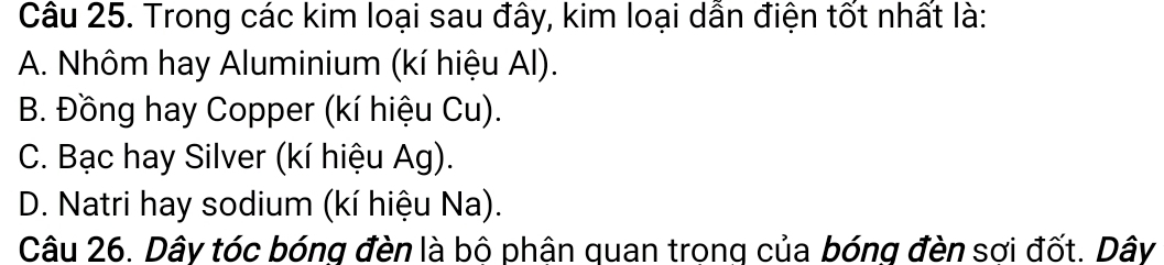 Trong các kim loại sau đây, kim loại dẫn điện tốt nhất là:
A. Nhôm hay Aluminium (kí hiệu Al).
B. Đồng hay Copper (kí hiệu Cu).
C. Bạc hay Silver (kí hiệu Ag).
D. Natri hay sodium (kí hiệu Na).
Câu 26. Dây tóc bóng đèn là bộ phân quan trong của bóng đèn sợi đốt. Dây