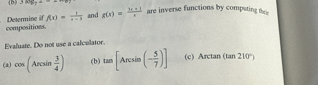 3log _72-2
Determine if f(x)= 1/x-3  and g(x)= (3x+1)/x  are inverse functions by computing their 
compositions. 
Evaluate. Do not use a calculator. 
(a) cos (Arcsin  3/4 ) (b) tan [Arcsin (- 5/7 )] (c) Arctan (tan 210°)