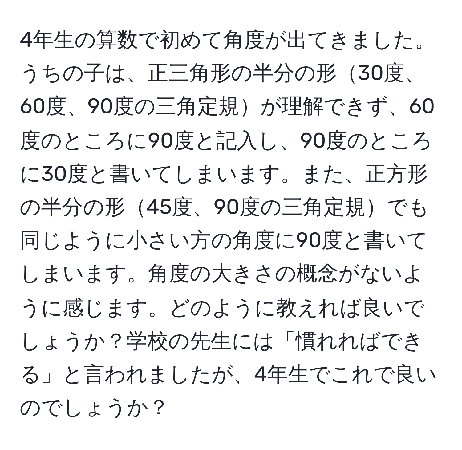 4年生の算数で初めて角度が出てきました。うちの子は、正三角形の半分の形30度、60度、90度の三角定規が理解できず、60度のところに90度と記入し、90度のところに30度と書いてしまいます。また、正方形の半分の形45度、90度の三角定規でも同じように小さい方の角度に90度と書いてしまいます。角度の大きさの概念がないように感じます。どのように教えれば良いでしょうか？学校の先生には「慣れればできる」と言われましたが、4年生でこれで良いのでしょうか？