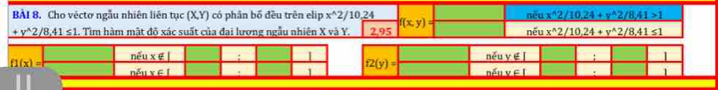 Cho véctơ ngẫu nhiên liên tục (X,Y) có phân bố đều trên elip x^(wedge)2 /10.24 f(x,y) nếu x^(wedge)2/10.24+y^(wedge)2/8,41>1
_ +y^(wedge)2/8,41≤ 1. Tìm hàm mật độ xác suất của đai lương ngẫu nhiên X và Y. 2,95 nếu x^(wedge)2/10, 24+y^(wedge)2/8, 41≤ 1
f1(x)= nếu x∉ I; I overline 12(y)= něu yél ; 1
nỗ 1x∈ I. 1 nếu v∈l 1