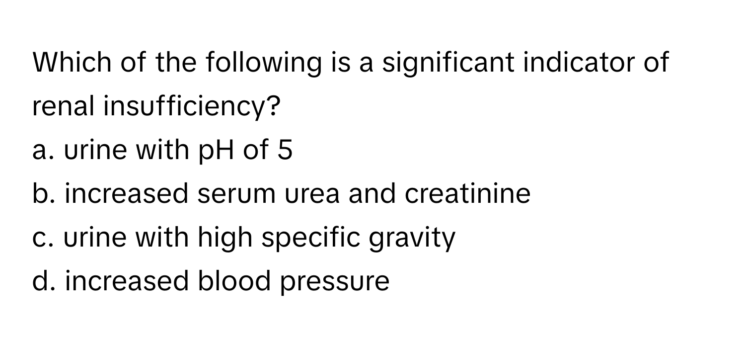 Which of the following is a significant indicator of renal insufficiency?

a. urine with pH of 5
b. increased serum urea and creatinine
c. urine with high specific gravity
d. increased blood pressure