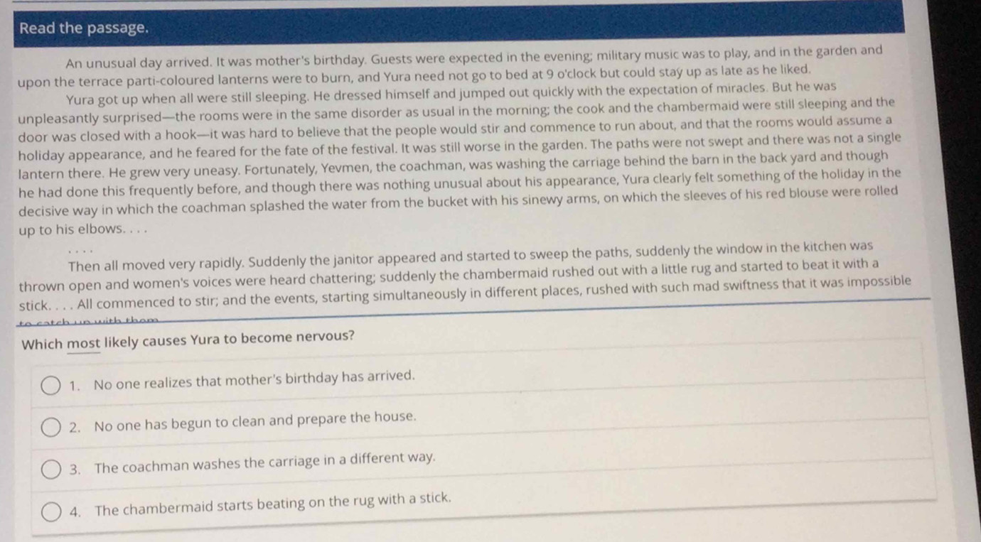 Read the passage.
An unusual day arrived. It was mother's birthday. Guests were expected in the evening; military music was to play, and in the garden and
upon the terrace parti-coloured lanterns were to burn, and Yura need not go to bed at 9 o'clock but could stay up as late as he liked.
Yura got up when all were still sleeping. He dressed himself and jumped out quickly with the expectation of miracles. But he was
unpleasantly surprised—the rooms were in the same disorder as usual in the morning; the cook and the chambermaid were still sleeping and the
door was closed with a hook—it was hard to believe that the people would stir and commence to run about, and that the rooms would assume a
holiday appearance, and he feared for the fate of the festival. It was still worse in the garden. The paths were not swept and there was not a single
lantern there. He grew very uneasy. Fortunately, Yevmen, the coachman, was washing the carriage behind the barn in the back yard and though
he had done this frequently before, and though there was nothing unusual about his appearance, Yura clearly felt something of the holiday in the
decisive way in which the coachman splashed the water from the bucket with his sinewy arms, on which the sleeves of his red blouse were rolled
up to his elbows. . . .
Then all moved very rapidly. Suddenly the janitor appeared and started to sweep the paths, suddenly the window in the kitchen was
thrown open and women's voices were heard chattering; suddenly the chambermaid rushed out with a little rug and started to beat it with a
stick. . . . All commenced to stir; and the events, starting simultaneously in different places, rushed with such mad swiftness that it was impossible
Which most likely causes Yura to become nervous?
1. No one realizes that mother's birthday has arrived.
2. No one has begun to clean and prepare the house.
3. The coachman washes the carriage in a different way.
4. The chambermaid starts beating on the rug with a stick.