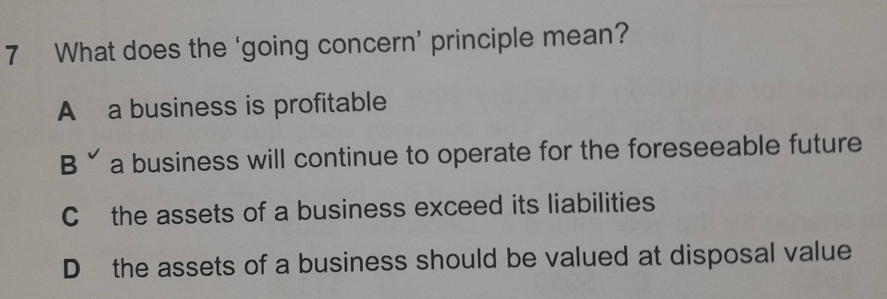 What does the ‘going concern’ principle mean?
A a business is profitable
B ˇ a business will continue to operate for the foreseeable future
C the assets of a business exceed its liabilities
D the assets of a business should be valued at disposal value