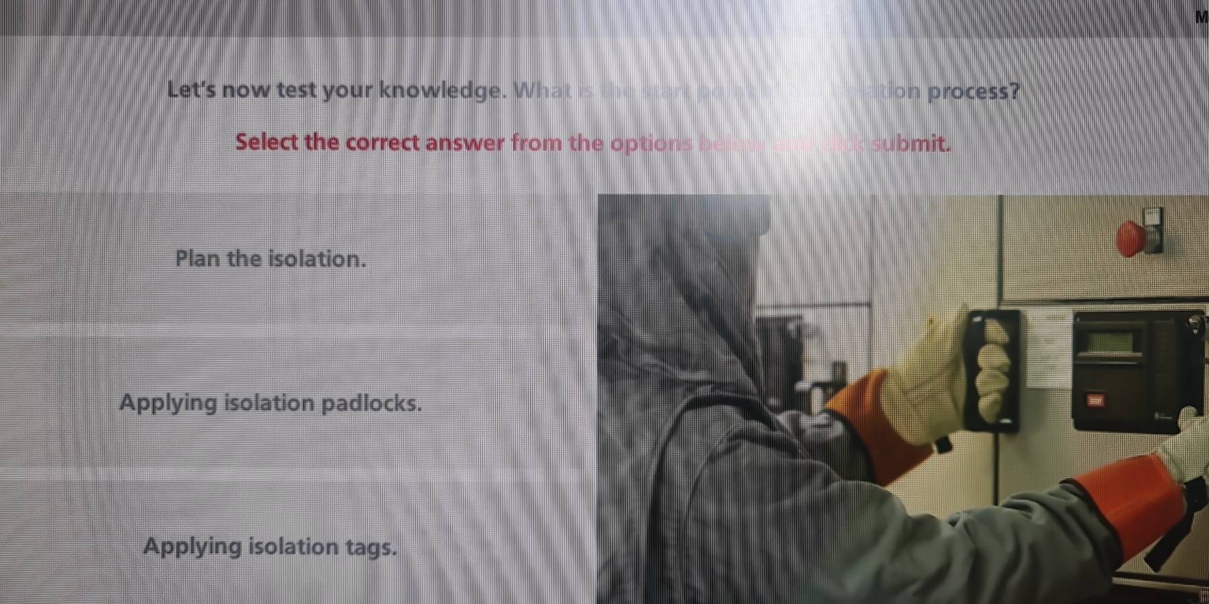 Let's now test your knowledge. What is tion process?
Select the correct answer from the options b ubmit.
Plan the isolation.
Applying isolation padlocks.
Applying isolation tags.