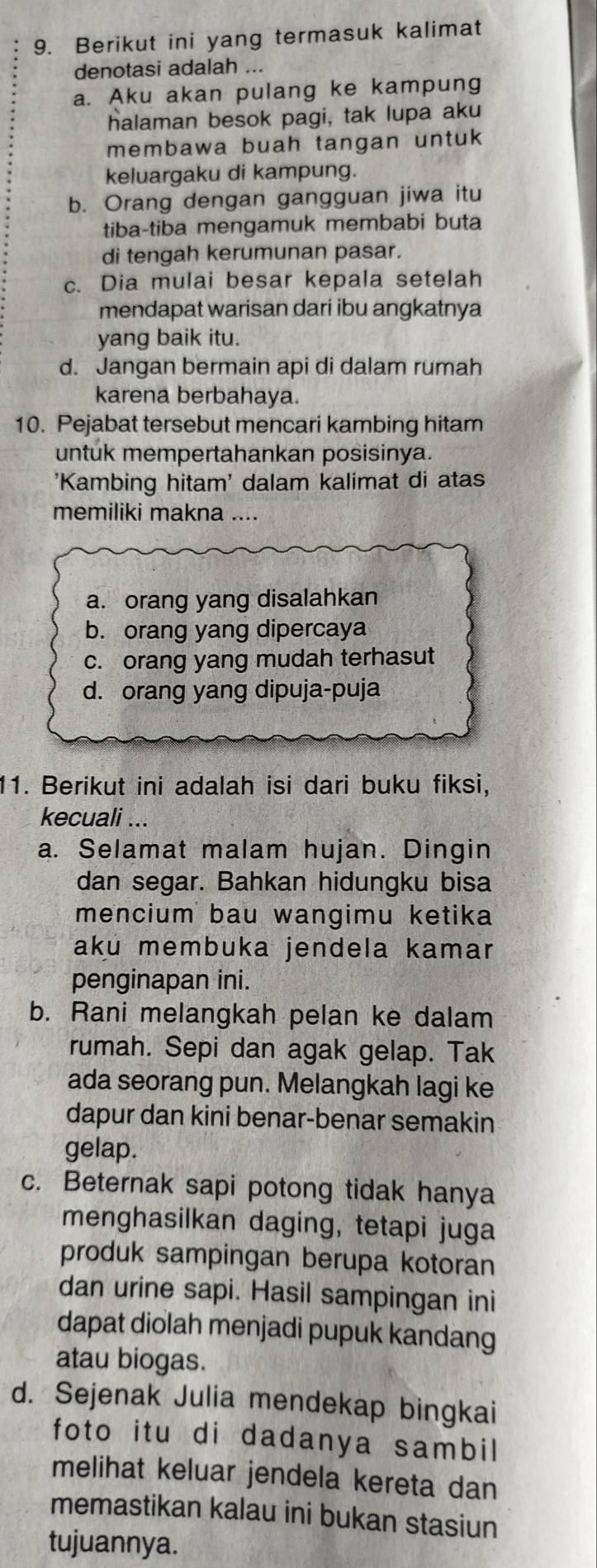 Berikut ini yang termasuk kalimat
denotasi adalah ...
a. Aku akan pulang ke kampung
halaman besok pagi, tak lupa aku
membawa buah tangan untuk 
keluargaku di kampung.
b. Orang dengan gangguan jiwa itu
tiba-tiba mengamuk membabi buta
di tengah kerumunan pasar.
c. Dia mulai besar kepala setelah
mendapat warisan dari ibu angkatnya
yang baik itu.
d. Jangan bermain api di dalam rumah
karena berbahaya.
10. Pejabat tersebut mencari kambing hitam
untuk mempertahankan posisinya.
'Kambing hitam' dalam kalimat di atas
memiliki makna ....
a. orang yang disalahkan
b. orang yang dipercaya
c. orang yang mudah terhasut
d. orang yang dipuja-puja
11. Berikut ini adalah isi dari buku fiksi,
kecuali ...
a. Selamat malam hujan. Dingin
dan segar. Bahkan hidungku bisa
mencium bau wangimu ketika
aku membuka jendela kamar
penginapan ini.
b. Rani melangkah pelan ke dalam
rumah. Sepi dan agak gelap. Tak
ada seorang pun. Melangkah lagi ke
dapur dan kini benar-benar semakin
gelap.
c. Beternak sapi potong tidak hanya
menghasilkan daging, tetapi juga
produk sampingan berupa kotoran
dan urine sapi. Hasil sampingan ini
dapat diolah menjadi pupuk kandang
atau biogas.
d. Sejenak Julia mendekap bingkai
foto itu di dadanya sambil
melihat keluar jendela kereta dan
memastikan kalau ini bukan stasiun
tujuannya.