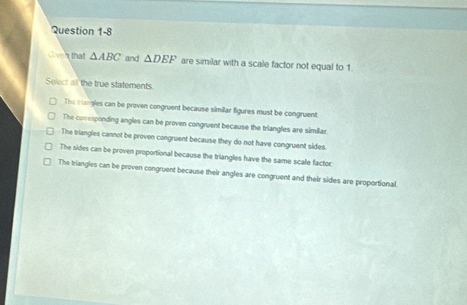 Given that △ ABC and △ DEF are similar with a scale factor not equal to 1.
Select all the true statements.
The triangles can be proven congruent because similar figures must be congruent.
The corresponding angles can be proven congruent because the triangles are similar.
The triangles cannot be proven congruent because they do not have congruent sides.
The sides can be proven proportional because the triangles have the same scale factor.
The triangles can be proven congruent because their angles are congruent and their sides are proportional.