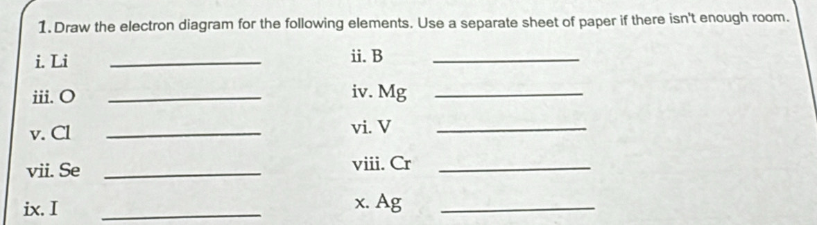 Draw the electron diagram for the following elements. Use a separate sheet of paper if there isn't enough room. 
i. Li _ii. B_ 
ii. O _iv. Mg _ 
v. Cl _vi. V_ 
vii. Se _viii. Cr_ 
ix. I _x. Ag_