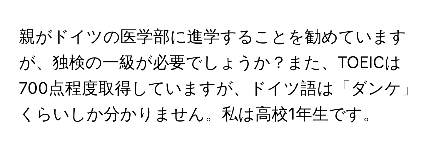 親がドイツの医学部に進学することを勧めていますが、独検の一級が必要でしょうか？また、TOEICは700点程度取得していますが、ドイツ語は「ダンケ」くらいしか分かりません。私は高校1年生です。