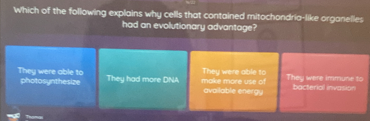 Which of the following explains why cells that contained mitochondria-like organelles
had an evolutionary advantage?
They were able to
They were able to They had more DNA make more use of They were immune to
photosynthesize available energy bacterial invasion
Thamas