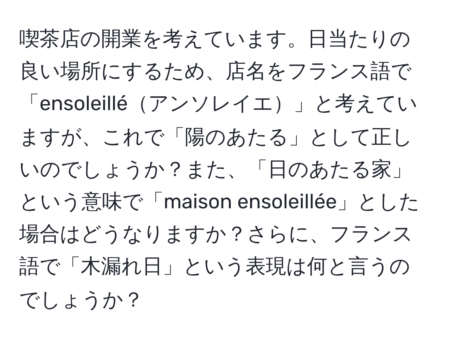 喫茶店の開業を考えています。日当たりの良い場所にするため、店名をフランス語で「ensoleilléアンソレイエ」と考えていますが、これで「陽のあたる」として正しいのでしょうか？また、「日のあたる家」という意味で「maison ensoleillée」とした場合はどうなりますか？さらに、フランス語で「木漏れ日」という表現は何と言うのでしょうか？