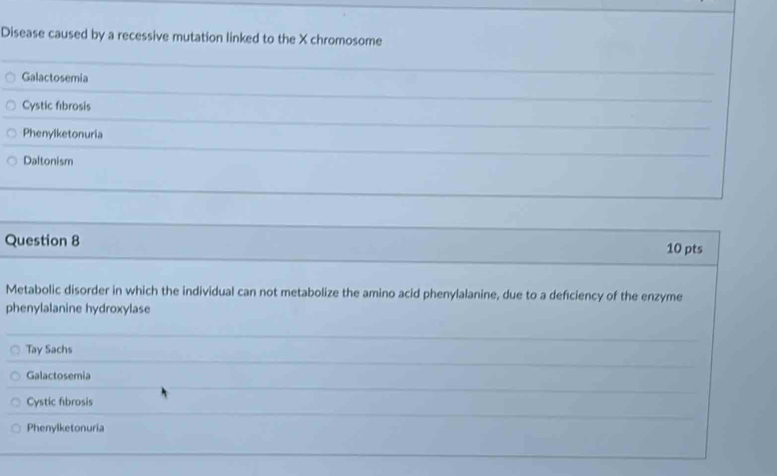 Disease caused by a recessive mutation linked to the X chromosome
Galactosemia
Cystic fibrosis
Phenylketonuria
Daltonism
Question 8 10 pts
Metabolic disorder in which the individual can not metabolize the amino acid phenylalanine, due to a deficiency of the enzyme
phenylalanine hydroxylase
Tay Sachs
Galactosemia
Cystic fibrosis
Phenylketonuria