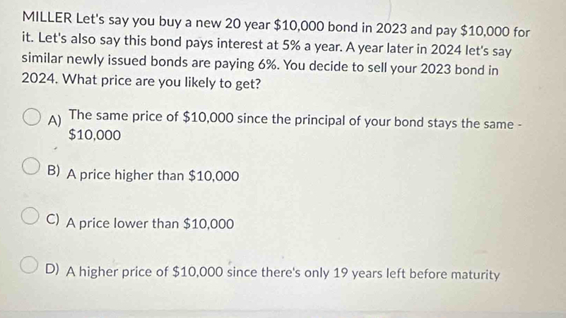 MILLER Let's say you buy a new 20 year $10,000 bond in 2023 and pay $10,000 for
it. Let's also say this bond pays interest at 5% a year. A year later in 2024 let's say
similar newly issued bonds are paying 6%. You decide to sell your 2023 bond in
2024. What price are you likely to get?
The same price of $10,000 since the principal of your bond stays the same -
$10,000
B) A price higher than $10,000
C) A price lower than $10,000
D) A higher price of $10,000 since there's only 19 years left before maturity