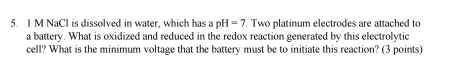 NaCl is dissolved in water, which has a pH=7. Two platinum electrodes are attached to 
a battery. What is oxidized and reduced in the redox reaction generated by this electrolytic 
cell? What is the minimum voltage that the battery must be to initiate this reaction? (3 points)