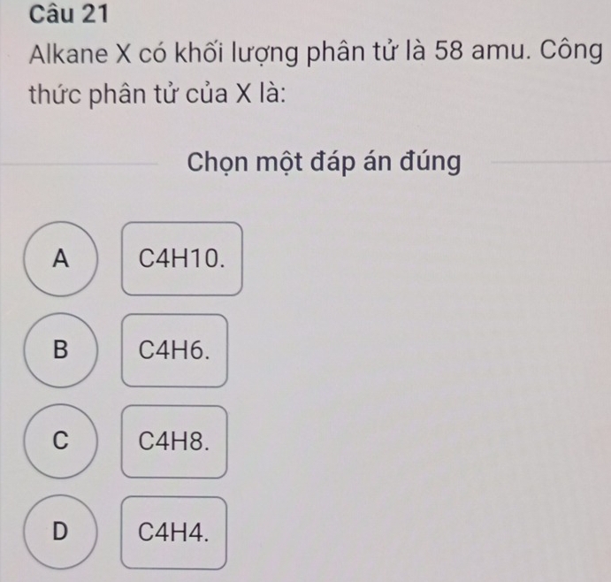 Alkane X có khối lượng phân tử là 58 amu. Công
thức phân tử của X là:
Chọn một đáp án đúng
A C4H10.
B C4H6.
C C4H8.
D C4H4.