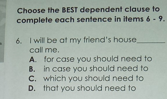 Choose the BEST dependent clause to
complete each sentence in items 6-9. 
6. I will be at my friend's house_
call me.
A. for case you should need to
B. in case you should need to
C. which you should need to
D. that you should need to