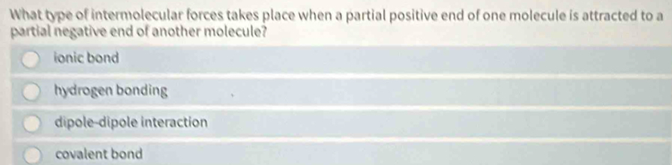 What type of intermolecular forces takes place when a partial positive end of one molecule is attracted to a
partial negative end of another molecule?
ionic bond
hydrogen bonding
dipole-dipole interaction
covalent bond