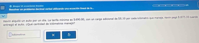 Bloque VI: ecuaciones lineates 
__ 0/5 
Resolver un problema decimal verbal utilizando una ecuación lineal de la... 
Kevin alquiló un auto por un día. La tarifa mínima es S490.00, con un cargo adicional de $8.10 por cada kilómetro que maneje. Kevin pagó $1875.10 cuando 
entregó el auto. ¿Qué cantidad de kilómetros manejó? 
kilómetros ×