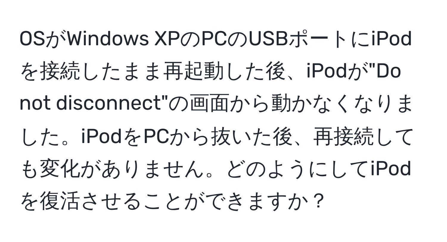 OSがWindows XPのPCのUSBポートにiPodを接続したまま再起動した後、iPodが"Do not disconnect"の画面から動かなくなりました。iPodをPCから抜いた後、再接続しても変化がありません。どのようにしてiPodを復活させることができますか？