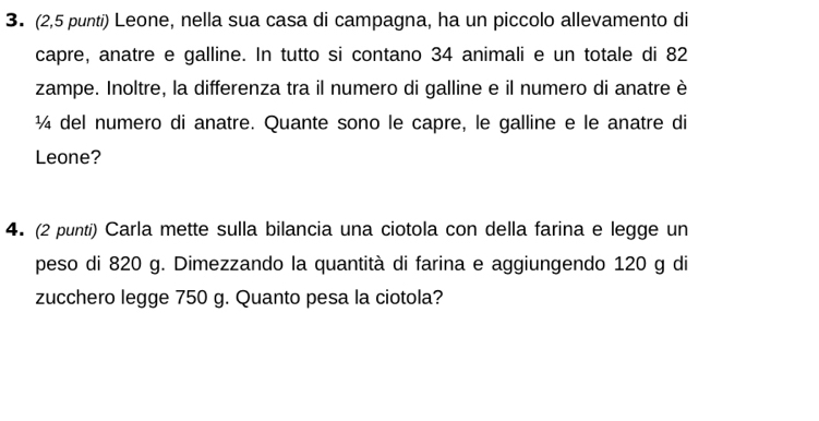 (2,5 punti) Leone, nella sua casa di campagna, ha un piccolo allevamento di 
capre, anatre e galline. In tutto si contano 34 animali e un totale di 82
zampe. Inoltre, la differenza tra il numero di galline e il numero di anatre è 
¼ del numero di anatre. Quante sono le capre, le galline e le anatre di 
Leone? 
4. (2 punti) Carla mette sulla bilancia una ciotola con della farina e legge un 
peso di 820 g. Dimezzando la quantità di farina e aggiungendo 120 g di 
zucchero legge 750 g. Quanto pesa la ciotola?