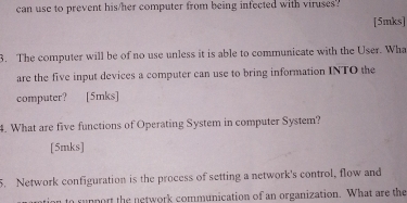 can use to prevent his/her computer from being infected with viruses? 
[5mks] 
3. The computer will be of no use unless it is able to communicate with the User. Wha 
are the five input devices a computer can use to bring information INTO the 
computer? [5mks] 
4. What are five functions of Operating System in computer System? 
[5mks] 
5. Network configuration is the process of setting a network's control, flow and 
ntion to support the network communication of an organization. What are the