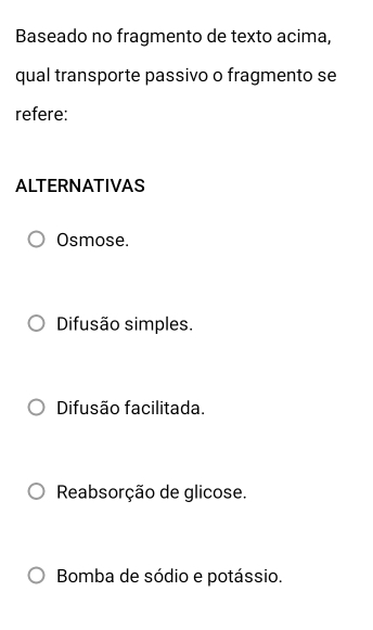 Baseado no fragmento de texto acima,
qual transporte passivo o fragmento se
refere:
ALTERNATIVAS
Osmose.
Difusão simples.
Difusão facilitada.
Reabsorção de glicose.
Bomba de sódio e potássio.