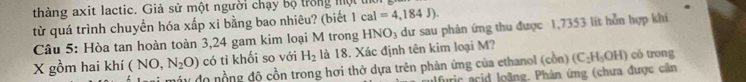 thàng axit lactic. Giả sử một người chạy bộ trong mộ 
từ quá trình chuyển hóa xấp xi bằng bao nhiêu? (biết 1cal=4,184J). 
Câu 5: Hòa tan hoàn toàn 3,24 gam kim loại M trong HNO_3 dư sau phản ứng thu được 1,7353 lít hỗn hợp khíi 
X gồm hai khí ( NO, N_2O) có tỉ khối so với H_2 là 18. Xác định tên kim loại M? 
máy đo nồng độ cồn trong hơi thở dựa trên phản ứng của ethanol (cồn) (C_2H_5OH) có trong 
alfuric acid loãng. Phân ứng (chưa được cần