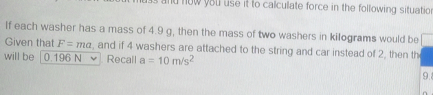 and now you use it to calculate force in the following situation 
If each washer has a mass of 4.9 g, then the mass of two washers in kilograms would be 
Given that F=ma , and if 4 washers are attached to the string and car instead of 2, then the 
will be 0.196 N. Recall a=10m/s^2
9.