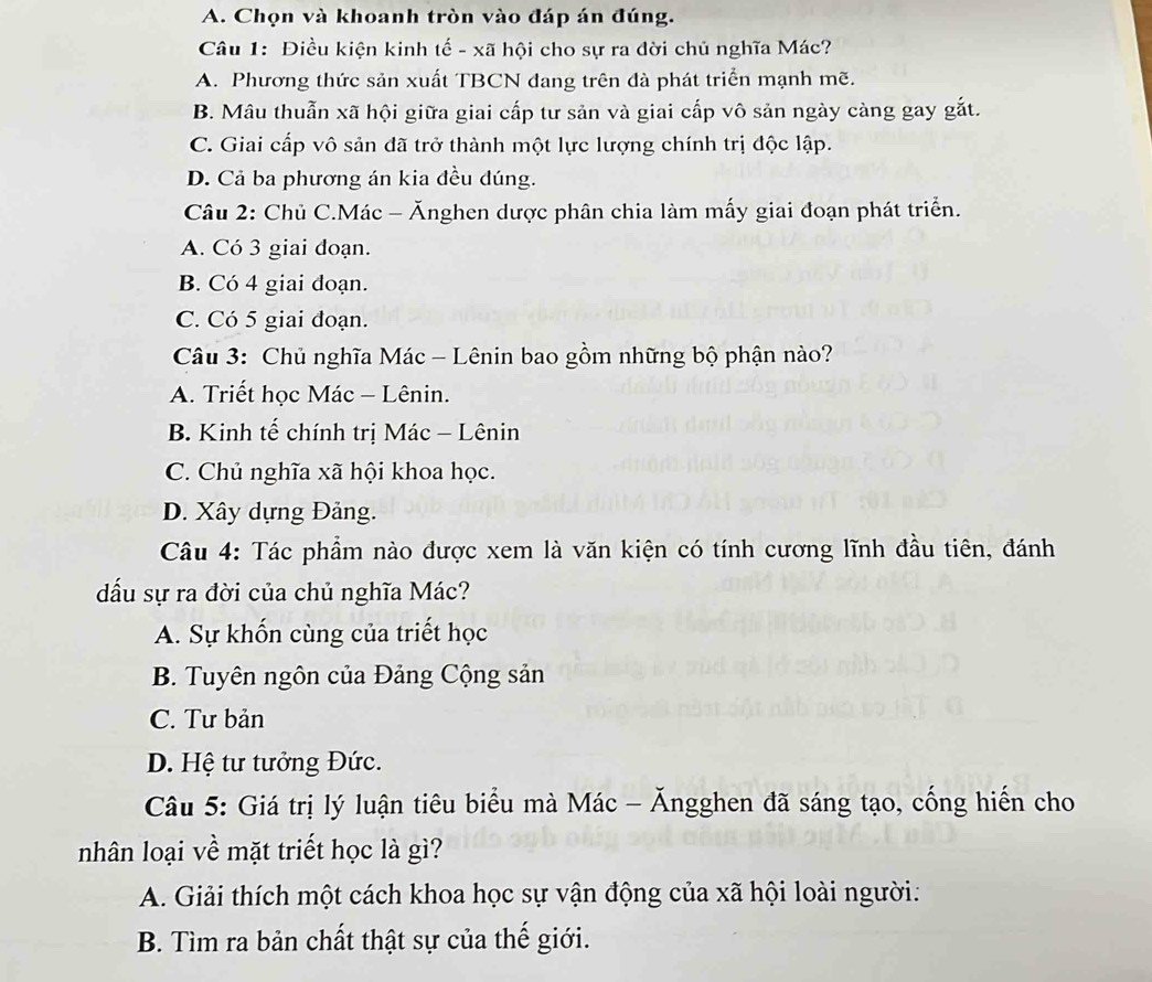 Chọn và khoanh tròn vào đáp án đúng.
Câu 1: Điều kiện kinh tế - xã hội cho sự ra đời chủ nghĩa Mác?
A. Phương thức sản xuất TBCN đang trên đà phát triển mạnh mẽ.
B. Mâu thuẫn xã hội giữa giai cấp tư sản và giai cấp vô sản ngày càng gay gắt.
C. Giai cấp vô sản đã trở thành một lực lượng chính trị độc lập.
D. Cả ba phương án kia đều dúng.
Câu 2: Chủ C.Mác - Ănghen dược phân chia làm mấy giai đoạn phát triển.
A. Có 3 giai đoạn.
B. Có 4 giai đoạn.
C. Có 5 giai đoạn.
Câu 3: Chủ nghĩa Mác - Lênin bao gồm những bộ phận nào?
A. Triết học Mác - Lênin.
B. Kinh tế chính trị Mác - Lênin
C. Chủ nghĩa xã hội khoa học.
D. Xây dựng Đảng.
Câu 4: Tác phẩm nào được xem là văn kiện có tính cương lĩnh đầu tiên, đánh
đấu sự ra đời của chủ nghĩa Mác?
A. Sự khốn cùng của triết học
B. Tuyên ngôn của Đảng Cộng sản
C. Tư bản
D. Hệ tư tưởng Đức.
Câu 5: Giá trị lý luận tiêu biểu mà Mác - Ăngghen đã sáng tạo, cống hiến cho
nhân loại về mặt triết học là gì?
A. Giải thích một cách khoa học sự vận động của xã hội loài người:
B. Tìm ra bản chất thật sự của thế giới.