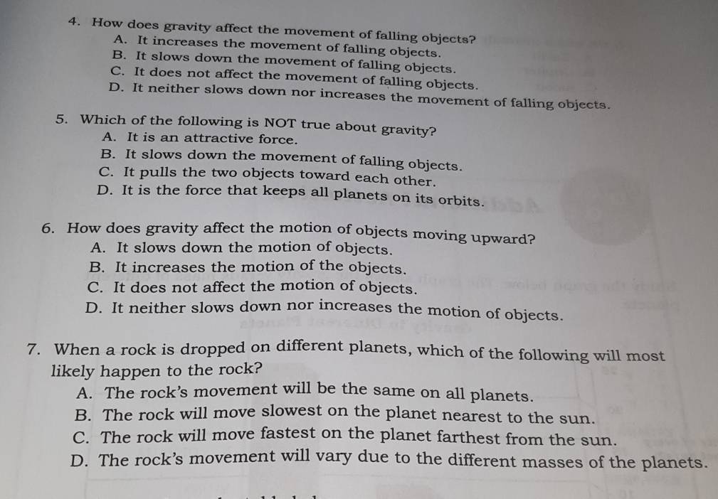 How does gravity affect the movement of falling objects?
A. It increases the movement of falling objects.
B. It slows down the movement of falling objects.
C. It does not affect the movement of falling objects.
D. It neither slows down nor increases the movement of falling objects.
5. Which of the following is NOT true about gravity?
A. It is an attractive force.
B. It slows down the movement of falling objects.
C. It pulls the two objects toward each other.
D. It is the force that keeps all planets on its orbits.
6. How does gravity affect the motion of objects moving upward?
A. It slows down the motion of objects.
B. It increases the motion of the objects.
C. It does not affect the motion of objects.
D. It neither slows down nor increases the motion of objects.
7. When a rock is dropped on different planets, which of the following will most
likely happen to the rock?
A. The rock’s movement will be the same on all planets.
B. The rock will move slowest on the planet nearest to the sun.
C. The rock will move fastest on the planet farthest from the sun.
D. The rock’s movement will vary due to the different masses of the planets.