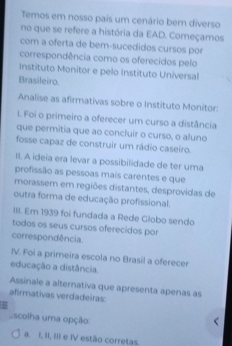 Temos em nosso país um cenário bem diverso
no que se refere a história da EAD. Começamos
com a oferta de bem-sucedidos cursos por
correspondência como os oferecidos pelo
Instituto Monitor e pelo Instituto Universal
Brasileiro.
Analise as afirmativas sobre o Instituto Monitor:
1. Foi o primeiro a oferecer um curso a distância
que permitia que ao concluir o curso, o aluno
fosse capaz de construir um rádio caseiro.
II. A ideia era levar a possibilidade de ter uma
profissão as pessoas mais carentes e que
morassem em regiões distantes, desprovidas de
outra forma de educação profissional.
III. Em 1939 foi fundada a Rede Globo sendo
todos os seus cursos oferecidos por
correspondência.
IV. Foi a primeira escola no Brasil a oferecer
educação a distância.
Assinale a alternativa que apresenta apenas as
afirmativas verdadeiras:
=
scolha uma opção:
a. I, II, III e IV estão corretas.