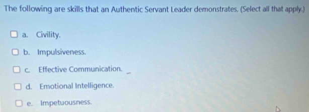 The following are skills that an Authentic Servant Leader demonstrates. (Select all that apply.)
a. Civility.
b. Impulsiveness.
c. Effective Communication.
d. Emotional Intelligence.
e. Impetuousness.