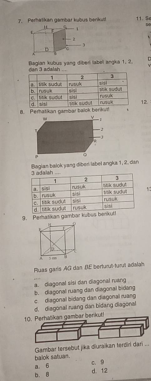 Perhatikan gambar kubus berikut! 11. So
H
se
E F 1
2
3
D C
A 。
Bagian kubus yang diberi label angka 1, 2, D
v
dan 3 adalah ....
12.
8. Perhatikan gambar balok berikut!
Bagian balok yang diberi label angka 1, 2, dan
13
9. Perhatikan gambar kubus b
Ruas garis AG dan BE berturut-turut adalah
a. diagonal sisi dan diagonal ruang
b. diagonal ruang dan diagonal bidang
c diagonal bidang dan diagonal ruang
d. diagonal ruang dan bidang diagonal
10. Perhatikan gambar berikut!
Gambar tersebut jika diuraikan terdiri dari ...
balok satuan.
a. 6 c. 9
b. 8 d. 12