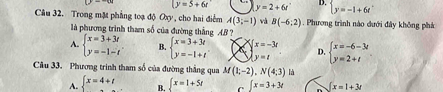 wi
y=5+6t y=2+6t D. beginarrayl y=-1+6tendarray.. 
Câu 32. Trong mặt phẳng toạ độ Oxy , cho hai điểm A(3;-1) và B(-6;2). Phương trình nào dưới đây không phả
là phương trình tham số của đường thẳng AB ?
A. beginarrayl x=3+3t y=-1-tendarray.. B. beginarrayl x=3+3t y=-1+tendarray.. × beginarrayl x=-3t y=tendarray.. D. beginarrayl x=-6-3t y=2+tendarray.. 
Câu 33. Phương trình tham số của đường thẳng qua M(1;-2),N(4;3) là
A. beginarrayl x=4+t .endarray. ∈t x=1+5t C ∈t x=3+3t n ∈t x=1+3t
B.