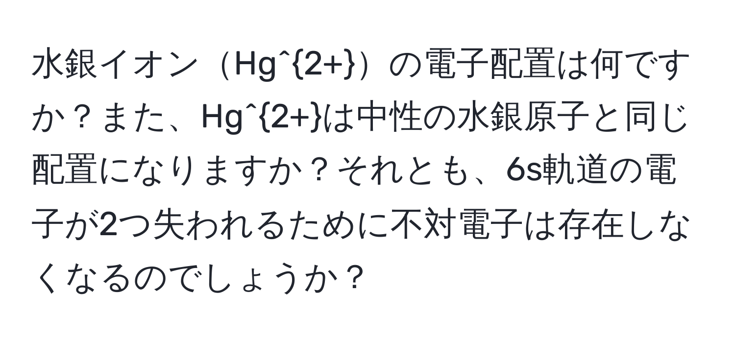 水銀イオンHg^(2+)の電子配置は何ですか？また、Hg^(2+)は中性の水銀原子と同じ配置になりますか？それとも、6s軌道の電子が2つ失われるために不対電子は存在しなくなるのでしょうか？