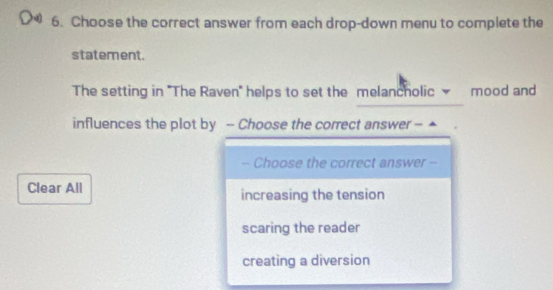 Choose the correct answer from each drop-down menu to complete the
statement.
The setting in ''The Raven'' helps to set the melancholic mood and
influences the plot by - Choose the correct answer - ▲
-- Choose the correct answer --
Clear All increasing the tension
scaring the reader
creating a diversion