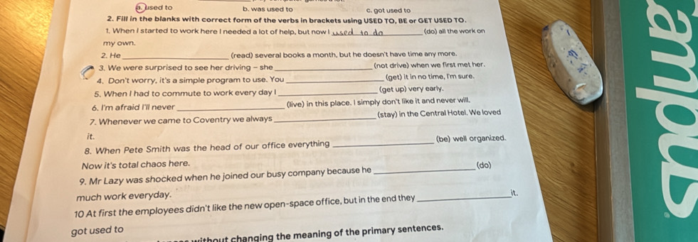 . used to b. was used to c. got used to
2. Fill in the blanks with correct form of the verbs in brackets using USED TO, BE or GET USED TO.
1. When I started to work here I needed a lot of help, but now I _do) all the work on
my own.
_
2. He (read) several books a month, but he doesn't have time any more.
3. We were surprised to see her driving - she _(not drive) when we first met her.
4. Don't worry, it's a simple program to use. You _(get) it in no time, I'm sure.
5. When I had to commute to work every day I _(get up) very early.
6. I'm afraid I'll never _(live) in this place. I simply don't like it and never will.
7. Whenever we came to Coventry we always _(stay) in the Central Hotel. We loved
it.
8. When Pete Smith was the head of our office everything _(be) well organized.
Now it's total chaos here.
9. Mr Lazy was shocked when he joined our busy company because he _(do)
much work everyday.
it.
10 At first the employees didn't like the new open-space office, but in the end they_
got used to
without changing the meaning of the primary sentences.