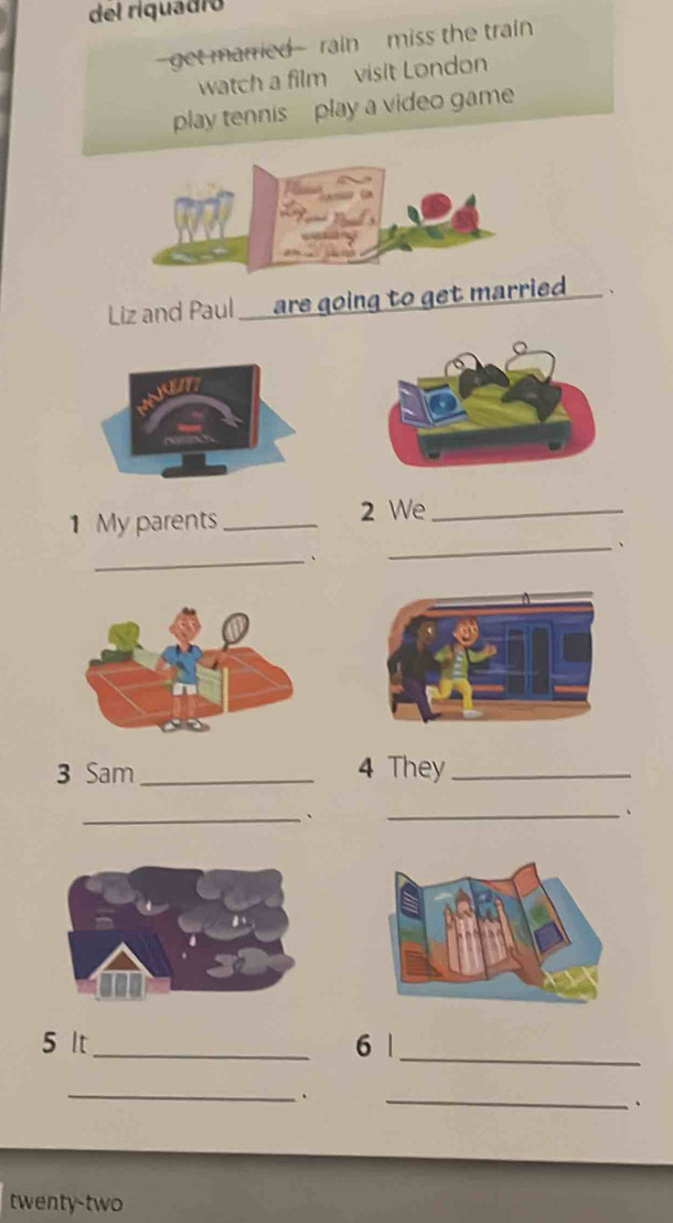 del riquadió 
-get married--rain- miss the train 
watch a film visit London 
play tennis play a video game 
Liz and Paul ___ are going to get married. 、 
1 My parents_ 2 We_ 
_. 
_、 
3 Sam_ 4 They_ 
_、 
_、 
5 It _6 |_ 
_ 
、 
_、 
twenty-two