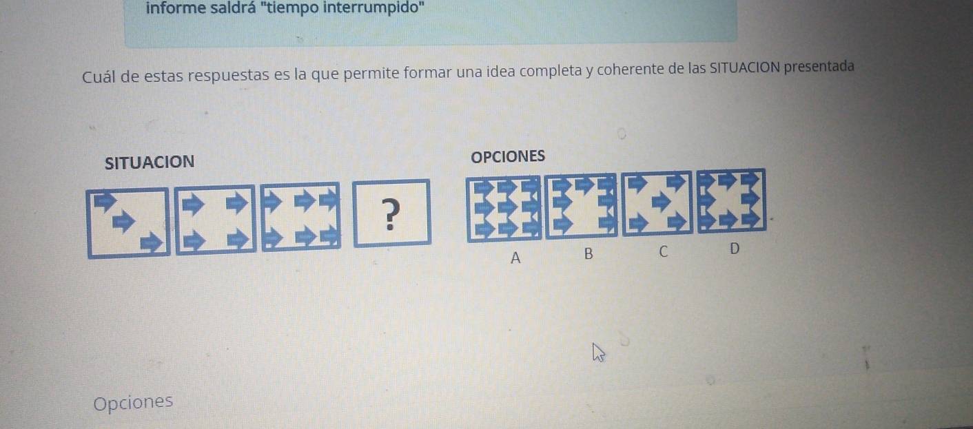 informe saldrá "tiempo interrumpido" 
Cuál de estas respuestas es la que permite formar una idea completa y coherente de las SITUACION presentada 
SITUACION OPCIONES 
? 
A B C D 
Opciones