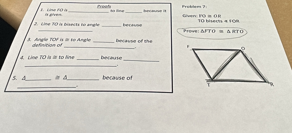 Proofs Problem 7: 
_ 
1. Line FO is _to line because it 
is given. Given: FO≌ OR
TO bisects « FOR 
2. Line TO is bisects to angle _because 
_ 
Prove: △ FTO≌ △ RTO
3. Angle TOF is ≅ to Angle _because of the 
definition of_ 
. 
_ 
4. Line TO is ≅ to line _because 
_、. 
5. A_ ≌ △ _ because of 
_.