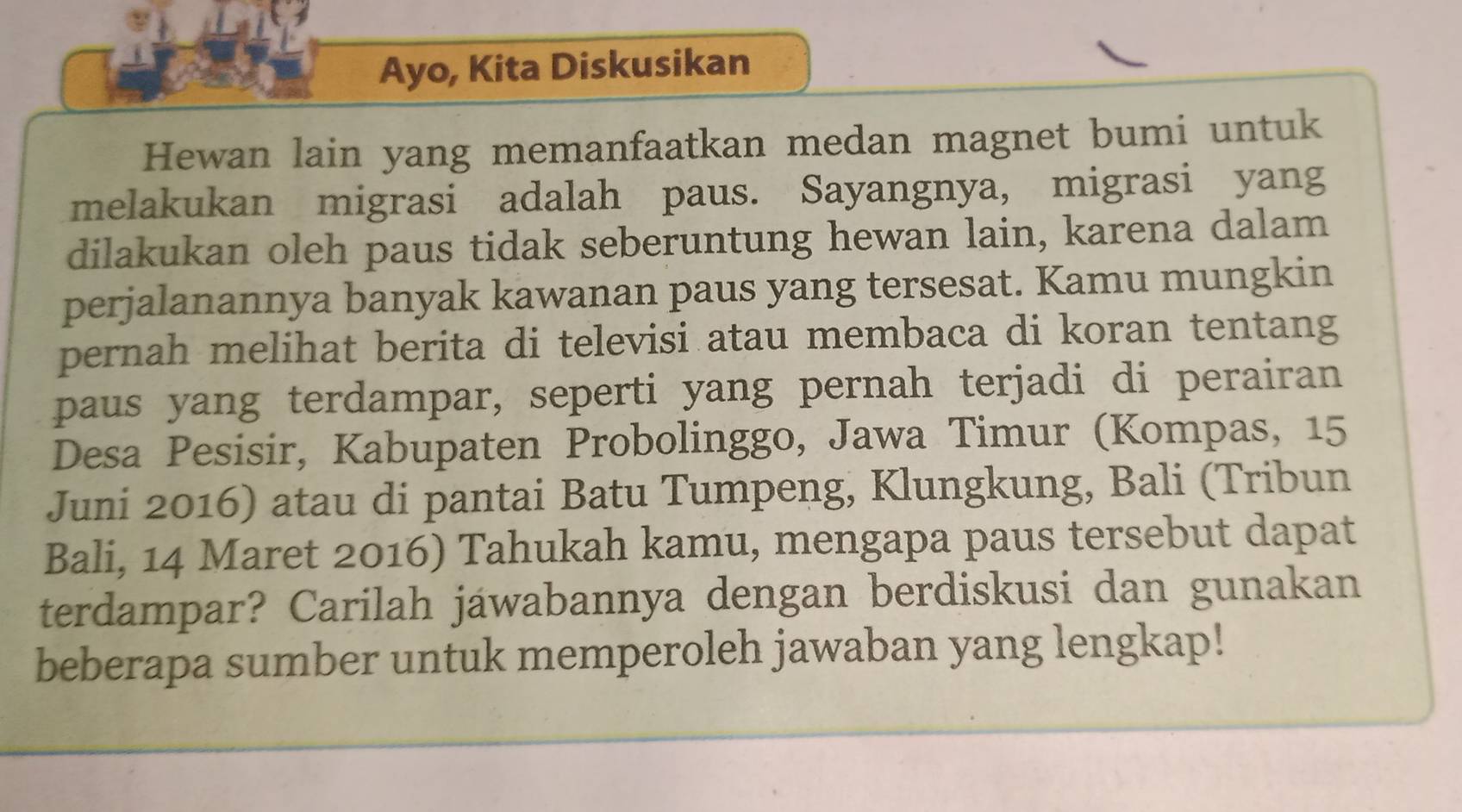 Ayo, Kita Diskusikan 
Hewan lain yang memanfaatkan medan magnet bumi untuk 
melakukan migrasi adalah paus. Sayangnya, migrasi yang 
dilakukan oleh paus tidak seberuntung hewan lain, karena dalam 
perjalanannya banyak kawanan paus yang tersesat. Kamu mungkin 
pernah melihat berita di televisi atau membaca di koran tentang 
paus yang terdampar, seperti yang pernah terjadi di perairan 
Desa Pesisir, Kabupaten Probolinggo, Jawa Timur (Kompas, 15
Juni 2016) atau di pantai Batu Tumpeng, Klungkung, Bali (Tribun 
Bali, 14 Maret 2016) Tahukah kamu, mengapa paus tersebut dapat 
terdampar? Carilah jawabannya dengan berdiskusi dan gunakan 
beberapa sumber untuk memperoleh jawaban yang lengkap!