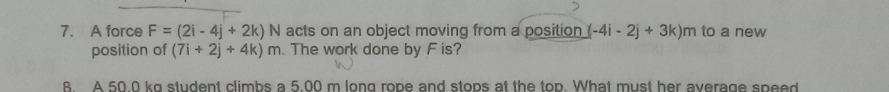 A force F=(2i-4j+2k)N acts on an object moving from a position (-4i-2j+3k)m to a new
position of (7i+2j+4k)m. The work done by F is?
B A 50 0 kg student climbs a 5.00 m long rope and stops at the top. What must her average speed