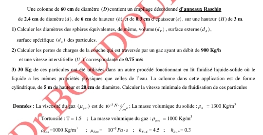 Une colonne de 60 cm de diamètre (D) contient un émpilage désordonné d'anneaux Raschig 
de 2.4 cm de diamètre(d), de 6 cm de hauteur (h) et de 0.3 cm d^2 épaisseur (e) , sur une hauteur (H) de 3 m. 
1) Calculer les diamètres des sphères équivalentes, de même, volume (d_v) , surface extere (d_A). 
surface spécifique (d_a) des particules. 
2) Calculer les pertes de charges de la couche qui est traversée par un gaz ayant un débit de 900 Kg/h
et une vitesse interstitielle (U ) correspondante de 0.75 m/s. 
3) 30 Kg de ces particules ont été utilisées dans un autre procédé fonctionnant en lit fluidisé liquide-solide où le 
liquide a les mêmes propriétés physiques que celles de l'eau. La colonne dans cette application est de forme 
cylindrique, de 5 m de hauteur et 20 cm de diamètre. Calculer la vitesse minimale de fluidisation de ces particules 
Données : La viscosité du gaz (mu _x=) est de 10^(-3)N· 3/m^2; La masse volumique du solide : rho _s=1300Kg/m^3
Tortuosité : T=1.5; La masse volumique du gaz : rho _p==1000Kg/m^3
rho _E=a=1000Kg/m^3; mu _gas=10^(-3)Pa· s; h_K-c=4.5; h_g-P=0.3