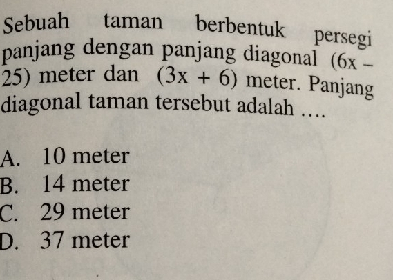 Sebuah taman berbentuk persegi
panjang dengan panjang diagonal (6x-
25) meter dan (3x+6) meter. Panjang
diagonal taman tersebut adalah …..
A. 10 meter
B. 14 meter
C. 29 meter
D. 37 meter