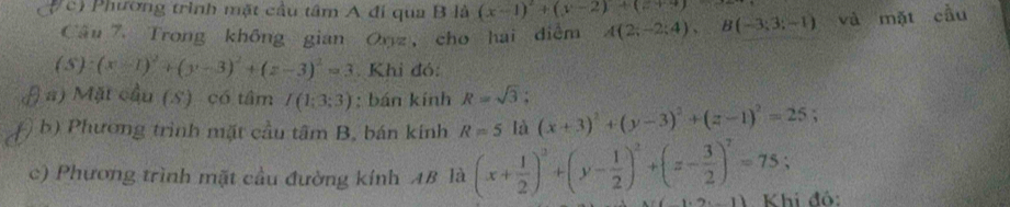 c Phương trình mặt cầu tâm A đi qua B là (x-1)^2+(y-2)+(z+4)
Câu 7. Trong không gian Onz, cho hai điễm A(2;-2;4), B(-3;3;-1) và mặt cầu
(S):(x-1)^2+(y-3)^2+(z-3)^2=3 Khi đó:
a) Mặt cầu (S) có tâm I(1;3;3) : bán kính R=sqrt(3); 
b) Phương trình mặt cầu tâm B, bán kính R=5 là (x+3)^2+(y-3)^2+(z-1)^2=25
c) Phương trình mặt cầu đường kính AB là (x+ 1/2 )^2+(y- 1/2 )^2+(z- 3/2 )^2=75; Khi đó: