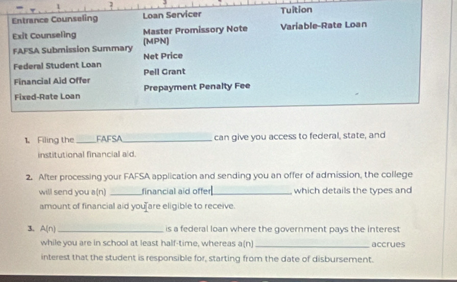 1 2 
Entrance Counseling Loan Servicer Tuition 
Exit Counseling Master Promissory Note Variable-Rate Loan 
FAFSA Submission Summary (MPN) 
Net Price 
Federal Student Loan 
Pell Grant 
Financial Aid Offer 
Fixed-Rate Loan Prepayment Penalty Fee 
1、 Filing the_ FAFSA_ can give you access to federal, state, and 
institutional financial aid. 
2. After processing your FAFSA application and sending you an offer of admission, the college 
will send you a(n) _financial aid offer_ , which details the types and 
amount of financial aid you are eligible to receive. 
3. A(n) _is a federal loan where the government pays the interest 
while you are in school at least half-time, whereas a(n) _accrues 
interest that the student is responsible for, starting from the date of disbursement.