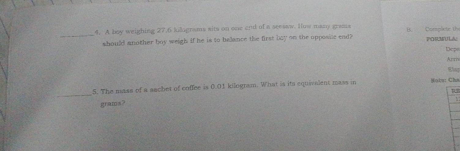 A boy weighing 27.6 kilograms sits on one end of a seesaw. How many grams
B. Complete the 
should another boy weigh if he is to balance the first boy on the opposite end? FORMULA: 
Depe 
Arriv 
Elap 
_ 
5. The mass of a sachet of coffee is 0.01 kilogram. What is its equivalent mass in Note: Cha 
RB 
1
grams?