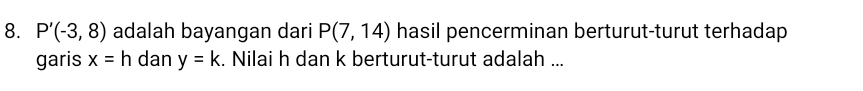 P'(-3,8) adalah bayangan dari P(7,14) hasil pencerminan berturut-turut terhadap 
garis x=h dan y=k. Nilai h dan k berturut-turut adalah ...