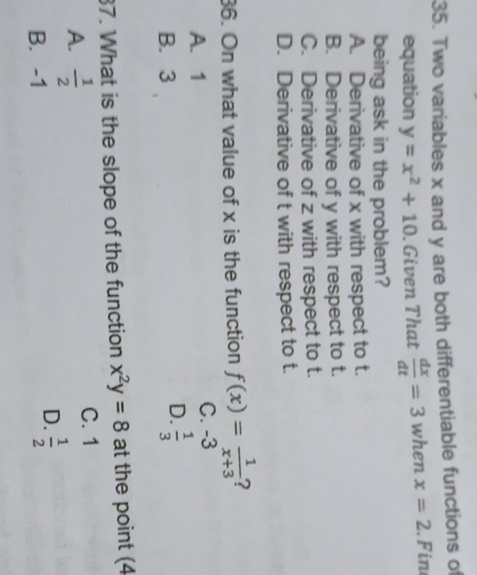 Two variables x and y are both differentiable functions of
equation y=x^2+10. Given That  dx/dt =3 when x=2. Fin
being ask in the problem?
A. Derivative of x with respect to t.
B. Derivative of y with respect to t.
C. Derivative of z with respect to t.
D. Derivative of t with respect to t.
36. On what value of x is the function f(x)= 1/x+3  ?
A. 1
C. -3
B. 3
D.  1/3 
37. What is the slope of the function x^2y=8 at the point (4
A.  1/2 
C. 1
B. -1
D.  1/2 