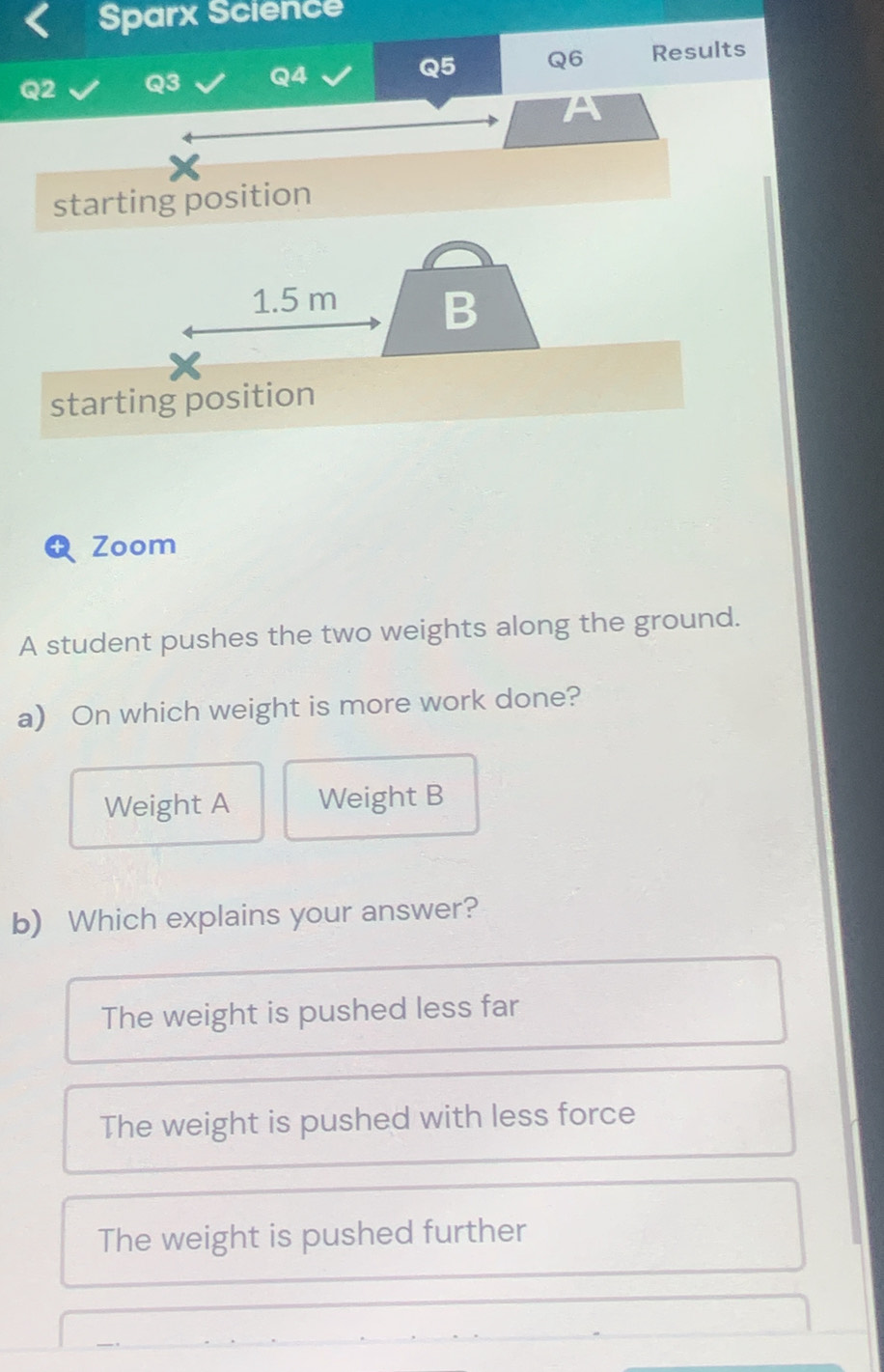 Sparx Science
Q2 Q3 Q4 Q5 Q6 Results
A
starting position
1.5 m B
starting position
Zoom
A student pushes the two weights along the ground.
a) On which weight is more work done?
Weight A Weight B
b) Which explains your answer?
The weight is pushed less far
The weight is pushed with less force
The weight is pushed further